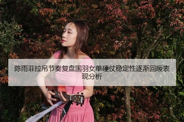 陈雨菲拉吊节奏复盘国羽女单硬仗稳定性逐渐回暖表现分析