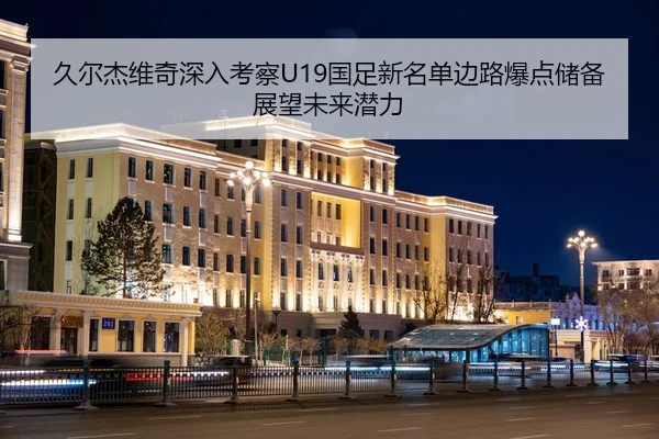 久尔杰维奇深入考察U19国足新名单边路爆点储备展望未来潜力