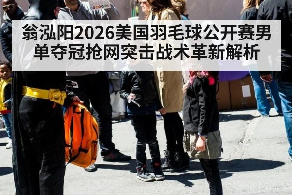 翁泓阳2026美国羽毛球公开赛男单夺冠抢网突击战术革新解析