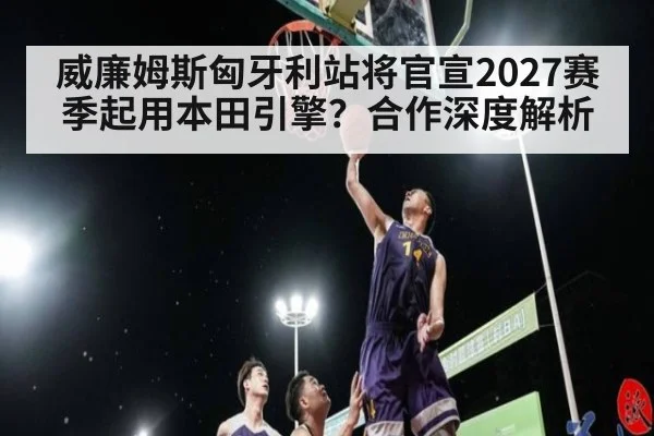 威廉姆斯匈牙利站将官宣2027赛季起用本田引擎？合作深度解析