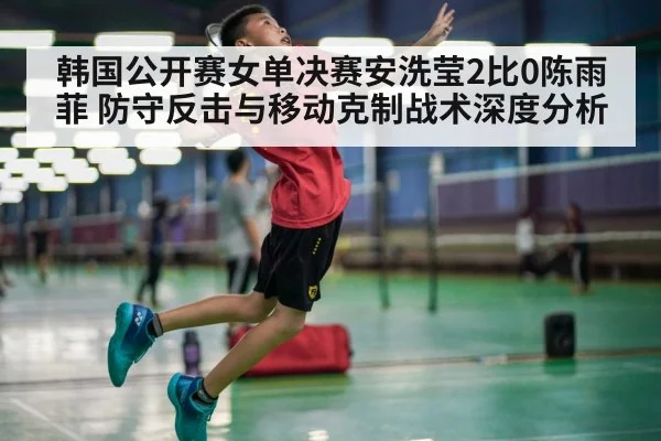 韩国公开赛女单决赛安洗莹2比0陈雨菲 防守反击与移动克制战术深度分析