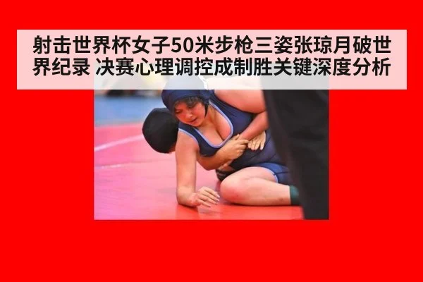 射击世界杯女子50米步枪三姿张琼月破世界纪录 决赛心理调控成制胜关键深度分析