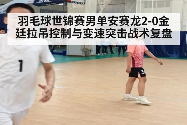 羽毛球世锦赛男单安赛龙2-0金廷拉吊控制与变速突击战术复盘